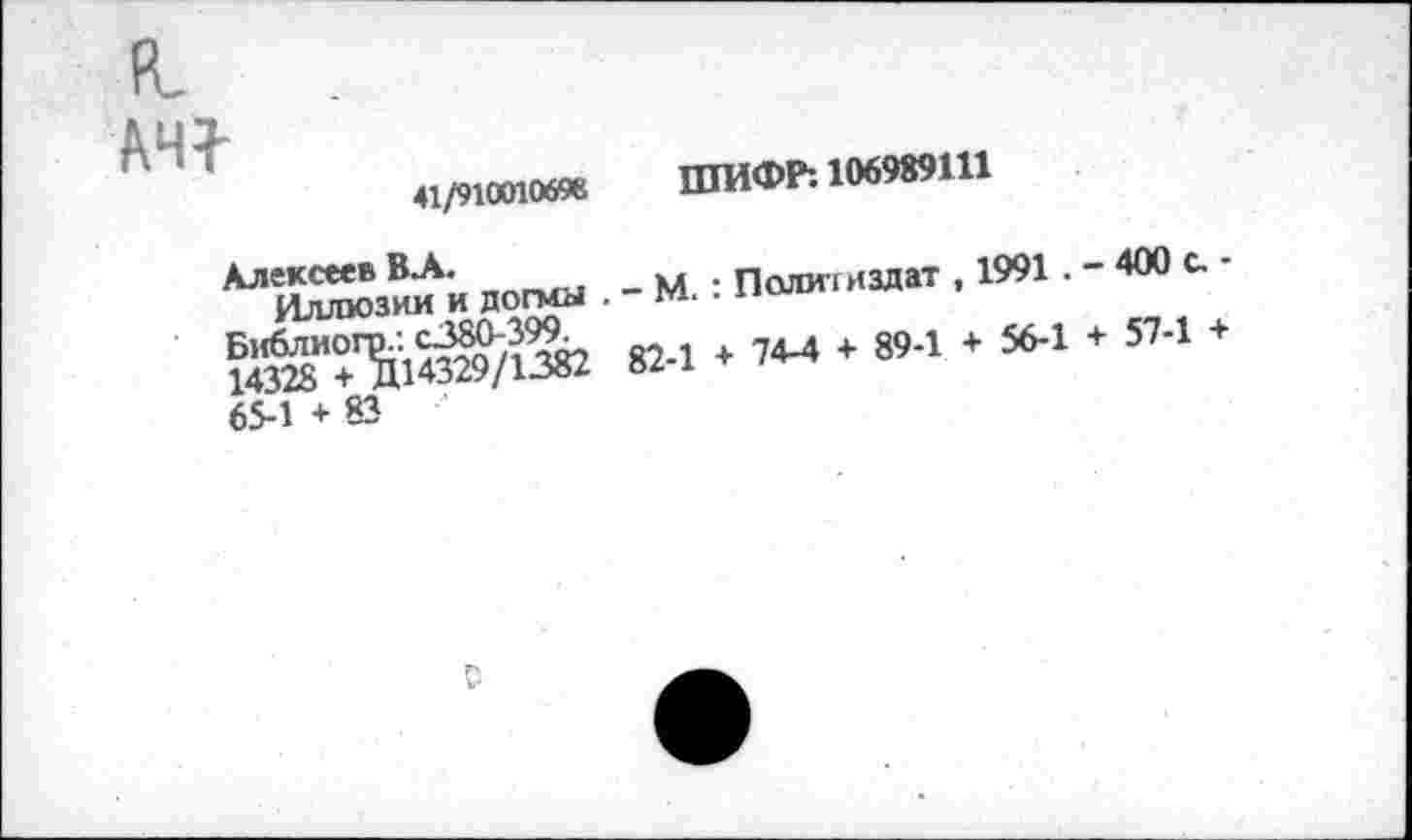 ﻿АЧ7-
41/910010698 ШИФР: 106989111
Алексеев ВЛ.
Иллюзии и догмы . - М. : Политиздат , 1991. - 400 с. -Библиогр.: с380-399.
14328 + Д14329/1382 82-1 + 74-4 + 89-1 + 56-1 + 57-1 + 65-1 + 83